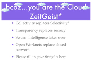 bcoz...you are the Cloud
ZeitGeist*
• Collectivity replaces Selectivity*!
• Transparency replaces secrecy!
• Swarm intelligence takes over!
• Open Worknets replace closed
networks!
• Please ﬁll in your thoughts here
 