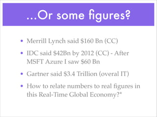 ...Or some ﬁgures?
• Merrill Lynch said $160 Bn (CC)!
• IDC said $42Bn by 2012 (CC) - After
MSFT Azure I saw $60 Bn!
• Gartner said $3.4 Trillion (overal IT)!
• How to relate numbers to real ﬁgures in
this Real-Time Global Economy?*
 