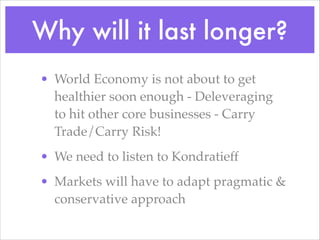 Why will it last longer?
• World Economy is not about to get
healthier soon enough - Deleveraging
to hit other core businesses - Carry
Trade/Carry Risk!!
• We need to listen to Kondratieff!
• Markets will have to adapt pragmatic &
conservative approach
 