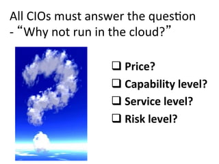 All	
  CIOs	
  must	
  answer	
  the	
  ques-on	
  
-­‐	
   Why	
  not	
  run	
  in	
  the	
  cloud? 	
  

                            q 	
  Price?	
  
                            q 	
  Capability	
  level?	
  
                            q 	
  Service	
  level?	
  
                            q 	
  Risk	
  level?	
  	
  
 