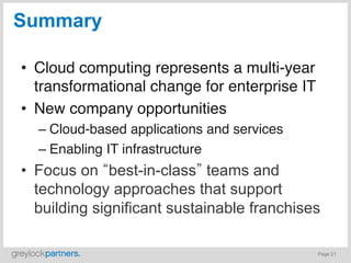 Summary

•  Cloud computing represents a multi-year
   transformational change for enterprise IT
•  New company opportunities"
  –  Cloud-based applications and services"
  –  Enabling IT infrastructure"
•  Focus on best-in-class teams and
   technology approaches that support
   building significant sustainable franchises

                                               Page 21
 