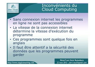 Inconvénients du
                 Cloud Computing

• Sans connexion internet les programmes
  en ligne ne sont pas accessibles
• La vitesse de la connexion internet
  détermine la vitesse d’exécution du
  programme
• Ces programmes sont quelque fois en
  anglais
• Il faut être attentif a la sécurité des
  données que les programmes peuvent
  garder
 