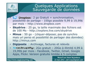 Quelques Applications
                   Sauvegarde de données
•                  : 2 go Gratuit + synchronisation,
    possibilité de partage - 100go possible 9,99 à 19,99$
    par mois – http://www.dropbox.com
•   Skydrive : 25 go, la taille maximale des fichiers est
    de 100 Mo - http://explore.live.com/skydrive
•   Minus : 50 go - (cliquer-déposer, pas de synchro
    mais url perso et possibilité de partager des données)
    http://minus.com
•   Digiposte : Archivage, factures et relevés
•                    : 2Go gratuit – 20Go à illimité 4,99 à
    19,99$ par mois - Facebook, Twitter, Gmail, Google
    Apps, Flickr. Version gratuite limitée à 5 comptes
 