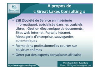A propos de
             « Great Lakes Consulting »
• SSII (Société de Service en Ingénierie
  Informatique), spécialisée dans les Logiciels
  Libres : Gestion électronique de documents,
  Sites web Internet, Portails Intranet,
  Messagerie d’entreprise, sauvegardes
  automatiques
• Formations professionnelles courtes sur
  plusieurs thèmes
• Gérer par des experts consultants africains
 