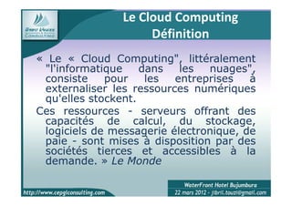 Le Cloud Computing
                     Définition
« Le « Cloud Computing", littéralement
               Computing",
 "l'informatique    dans   les  nuages",
 consiste    pour    les  entreprises   à
 externaliser les ressources numériques
 qu'elles stockent.
          stockent.
Ces ressources - serveurs offrant des
 capacités de calcul, du stockage,
 logiciels de messagerie électronique, de
 paie - sont mises à disposition par des
 sociétés tierces et accessibles à la
 demande.
 demande. » Le Monde
 