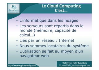 Le Cloud Computing
                   C’est…

• L’informatique dans les nuages
• Les serveurs sont répartis dans le
  monde (mémoire, capacité de
  calcul…)
• Liés par un réseau : Internet
• Nous sommes locataires du système
• L’utilisation se fait au moyen d’un
  navigateur web
 