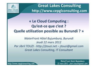 Great Lakes Consulting
              http://www.cepglconsulting.com

         « Le Cloud Computing :
           Qu’est-ce que c’est ?
Quelle utilisation possible au Burundi ? »
         WaterFront Hôtel Bujumbura, Burundi
                   Jeudi 22 mars 2012
Par Jibril TOUZI - http://jtouzi.net – jtouzi@gmail.com
          Great Lakes Consulting, IT Consultant
 