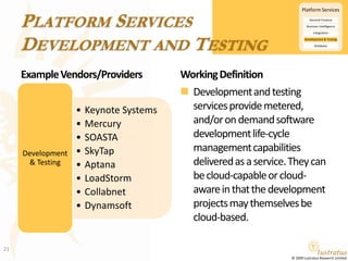 Platform ServicesDevelopment and TestingExample Vendors/ProvidersWorking DefinitionDevelopment and testing services provide metered, and/or on demand software development life-cycle management capabilities delivered as a service. They can be cloud-capable or cloud-aware in that the development projects may themselves be cloud-based.