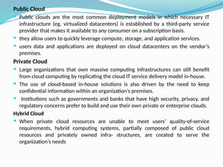 Public Cloud
 Public clouds are the most common deployment models in which necessary IT
infrastructure (eg. virtualized datacenters) is established by a third-party service
provider that makes it available to any consumer on a subscription basis.
 they allow users to quickly leverage compute, storage, and application services.
 users data and applications are deployed on cloud datacenters on the vendor’s
premises.
Private Cloud
 Large organizations that own massive computing infrastructures can still benefit
from cloud computing by replicating the cloud IT service delivery model in-house.
 The use of cloud-based in-house solutions is also driven by the need to keep
confidential information within an organization’s premises.
 Institutions such as governments and banks that have high security, privacy, and
regulatory concerns prefer to build and use their own private or enterprise clouds.
Hybrid Cloud
 When private cloud resources are unable to meet users’ quality-of-service
requirements, hybrid computing systems, partially composed of public cloud
resources and privately owned infra- structures, are created to serve the
organization’s needs
 