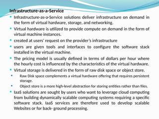 Infrastructure-as-a-Service
 Infrastructure-as-a-Service solutions deliver infrastructure on demand in
the form of virtual hardware, storage, and networking.
 Virtual hardware is utilized to provide compute on demand in the form of
virtual machine instances.
 created at users’ request on the provider’s infrastructure
 users are given tools and interfaces to configure the software stack
installed in the virtual machine.
 The pricing model is usually defined in terms of dollars per hour where
the hourly cost is influenced by the characteristics of the virtual hardware.
 Virtual storage is delivered in the form of raw disk space or object store.
 Raw Disk space complements a virtual hardware offering that requires persistent
storage.
 Object store is a more high-level abstraction for storing entities rather than files.
 IaaS solutions are sought by users who want to leverage cloud computing
from building dynamically scalable computing systems requiring a specific
software stack. IaaS services are therefore used to develop scalable
Websites or for back- ground processing.
 