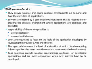 Platform-as-a-Service
 They deliver scalable and elastic runtime environments on demand and
host the execution of applications.
 Services are backed by a core middleware platform that is responsible for
creating the abstract environment where applications are deployed and
executed.
 responsibility of the service provider to
 provide scalability
 manage fault tolerance,
 users are requested to focus on the logic of the application developed by
leveraging the provider’s APIs and libraries.
 This approach increases the level of abstraction at which cloud computing
is leveraged but also constrains the user in a more controlled environment.
 PaaS solutions provide scalable programming platforms for developing
applications and are more appropriate when new systems have to be
developed
 