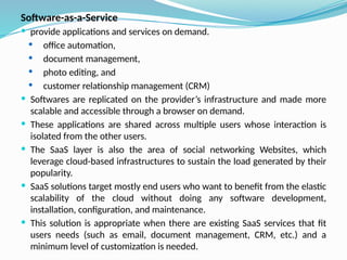 Software-as-a-Service
 provide applications and services on demand.
 office automation,
 document management,
 photo editing, and
 customer relationship management (CRM)
 Softwares are replicated on the provider’s infrastructure and made more
scalable and accessible through a browser on demand.
 These applications are shared across multiple users whose interaction is
isolated from the other users.
 The SaaS layer is also the area of social networking Websites, which
leverage cloud-based infrastructures to sustain the load generated by their
popularity.
 SaaS solutions target mostly end users who want to benefit from the elastic
scalability of the cloud without doing any software development,
installation, configuration, and maintenance.
 This solution is appropriate when there are existing SaaS services that fit
users needs (such as email, document management, CRM, etc.) and a
minimum level of customization is needed.
 