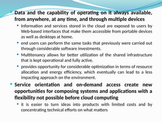  Data and the capability of operating on it always available,
from anywhere, at any time, and through multiple devices
 Information and services stored in the cloud are exposed to users by
Web-based interfaces that make them accessible from portable devices
as well as desktops at home.
 end users can perform the same tasks that previously were carried out
through considerable software investments.
 Multitenancy allows for better utilization of the shared infrastructure
that is kept operational and fully active.
 provides opportunity for considerable optimization in terms of resource
allocation and energy efficiency, which eventually can lead to a less
impacting approach on the environment.
 Service orientation and on-demand access create new
opportunities for composing systems and applications with a
flexibility not possible before cloud computing
 it is easier to turn ideas into products with limited costs and by
concentrating technical efforts on what matters
 