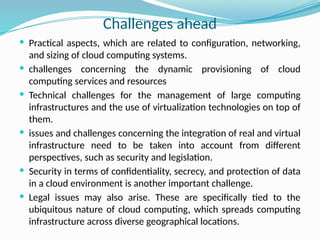 Challenges ahead
 Practical aspects, which are related to configuration, networking,
and sizing of cloud computing systems.
 challenges concerning the dynamic provisioning of cloud
computing services and resources
 Technical challenges for the management of large computing
infrastructures and the use of virtualization technologies on top of
them.
 issues and challenges concerning the integration of real and virtual
infrastructure need to be taken into account from different
perspectives, such as security and legislation.
 Security in terms of confidentiality, secrecy, and protection of data
in a cloud environment is another important challenge.
 Legal issues may also arise. These are specifically tied to the
ubiquitous nature of cloud computing, which spreads computing
infrastructure across diverse geographical locations.
 