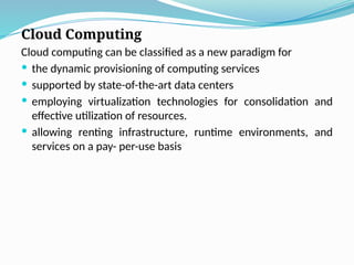 Cloud Computing
Cloud computing can be classified as a new paradigm for
 the dynamic provisioning of computing services
 supported by state-of-the-art data centers
 employing virtualization technologies for consolidation and
effective utilization of resources.
 allowing renting infrastructure, runtime environments, and
services on a pay- per-use basis
 