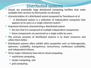  Clouds are essentially large distributed computing facilities that make
available their services to third parties on demand.
 characterization of a distributed system proposed by Tanenbaum et al
“ A distributed system is a collection of independent computers that
appears to its users as a single coherent system. “
 important elements characterizing a distributed system
 the fact that it is composed of multiple independent components
 these components are perceived as a single entity by users.
 The primary purpose of distributed systems is to share resources and
utilize them better.
 Distributed systems often exhibit other properties such as heterogeneity,
openness, scalability, transparency, concurrency, continuous availability,
and independent failures.
 Three major milestones have led to cloud computing:
 mainframe computing,
 cluster computing, and
 grid computing.
Distributed systems
 