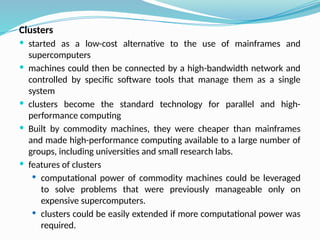 Clusters
 started as a low-cost alternative to the use of mainframes and
supercomputers
 machines could then be connected by a high-bandwidth network and
controlled by specific software tools that manage them as a single
system
 clusters become the standard technology for parallel and high-
performance computing
 Built by commodity machines, they were cheaper than mainframes
and made high-performance computing available to a large number of
groups, including universities and small research labs.
 features of clusters
 computational power of commodity machines could be leveraged
to solve problems that were previously manageable only on
expensive supercomputers.
 clusters could be easily extended if more computational power was
required.
 