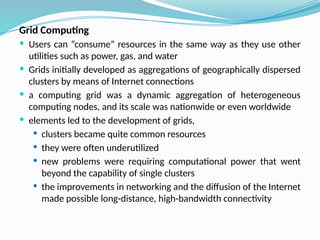 Grid Computing
 Users can “consume” resources in the same way as they use other
utilities such as power, gas, and water
 Grids initially developed as aggregations of geographically dispersed
clusters by means of Internet connections
 a computing grid was a dynamic aggregation of heterogeneous
computing nodes, and its scale was nationwide or even worldwide
 elements led to the development of grids,
 clusters became quite common resources
 they were often underutilized
 new problems were requiring computational power that went
beyond the capability of single clusters
 the improvements in networking and the diffusion of the Internet
made possible long-distance, high-bandwidth connectivity
 