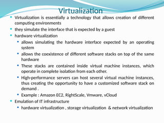  Virtualization is essentially a technology that allows creation of different
computing environments
 they simulate the interface that is expected by a guest
 hardware virtualization
 allows simulating the hardware interface expected by an operating
system
 allows the coexistence of different software stacks on top of the same
hardware
 These stacks are contained inside virtual machine instances, which
operate in complete isolation from each other.
 High-performance servers can host several virtual machine instances,
thus creating the opportunity to have a customized software stack on
demand .
 Example : Amazon EC2, RightScale, Vmware, vCloud
 Emulation of IT infrastructure
 hardware virtualization , storage virtualization & network virtualization
Virtualization
 