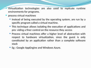  Virtualization technologies are also used to replicate runtime
environments for programs.
 process virtual machines
 Instead of being executed by the operating system, are run by a
specific program called a virtual machine.
 This technique allows isolating the execution of applications and
pro- viding a finer control on the resource they access
 Process virtual machines offer a higher level of abstraction with
respect to hardware virtualization, since the guest is only
constituted by an application rather than a complete software
stack
 Eg : Google AppEngine and Windows Azure.
 