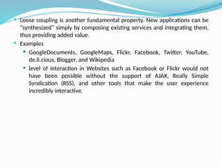  Loose coupling is another fundamental property. New applications can be
“synthesized” simply by composing existing services and integrating them,
thus providing added value.
 Examples
 GoogleDocuments, GoogleMaps, Flickr, Facebook, Twitter, YouTube,
de.li.cious, Blogger, and Wikipedia
 level of interaction in Websites such as Facebook or Flickr would not
have been possible without the support of AJAX, Really Simple
Syndication (RSS), and other tools that make the user experience
incredibly interactive.
 