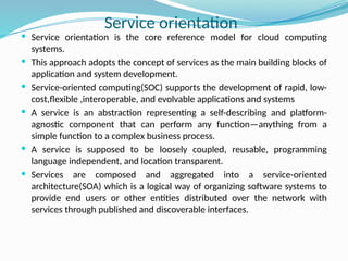  Service orientation is the core reference model for cloud computing
systems.
 This approach adopts the concept of services as the main building blocks of
application and system development.
 Service-oriented computing(SOC) supports the development of rapid, low-
cost,flexible ,interoperable, and evolvable applications and systems
 A service is an abstraction representing a self-describing and platform-
agnostic component that can perform any function—anything from a
simple function to a complex business process.
 A service is supposed to be loosely coupled, reusable, programming
language independent, and location transparent.
 Services are composed and aggregated into a service-oriented
architecture(SOA) which is a logical way of organizing software systems to
provide end users or other entities distributed over the network with
services through published and discoverable interfaces.
Service orientation
 