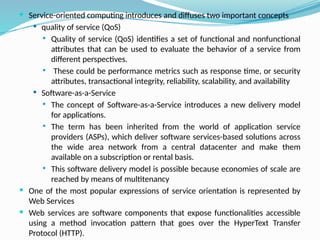  Service-oriented computing introduces and diffuses two important concepts
 quality of service (QoS)
 Quality of service (QoS) identifies a set of functional and nonfunctional
attributes that can be used to evaluate the behavior of a service from
different perspectives.
 These could be performance metrics such as response time, or security
attributes, transactional integrity, reliability, scalability, and availability
 Software-as-a-Service
 The concept of Software-as-a-Service introduces a new delivery model
for applications.
 The term has been inherited from the world of application service
providers (ASPs), which deliver software services-based solutions across
the wide area network from a central datacenter and make them
available on a subscription or rental basis.
 This software delivery model is possible because economies of scale are
reached by means of multitenancy
 One of the most popular expressions of service orientation is represented by
Web Services
 Web services are software components that expose functionalities accessible
using a method invocation pattern that goes over the HyperText Transfer
Protocol (HTTP).
 