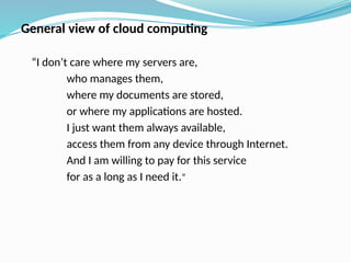 General view of cloud computing
“I don’t care where my servers are,
who manages them,
where my documents are stored,
or where my applications are hosted.
I just want them always available,
access them from any device through Internet.
And I am willing to pay for this service
for as a long as I need it.”
 