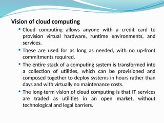 Vision of cloud computing
 Cloud computing allows anyone with a credit card to
provision virtual hardware, runtime environments, and
services.
 These are used for as long as needed, with no up-front
commitments required.
 The entire stack of a computing system is transformed into
a collection of utilities, which can be provisioned and
composed together to deploy systems in hours rather than
days and with virtually no maintenance costs.
 The long-term vision of cloud computing is that IT services
are traded as utilities in an open market, without
technological and legal barriers.
 