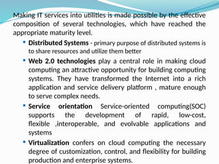 Making IT services into utilities is made possible by the effective
composition of several technologies, which have reached the
appropriate maturity level.
 Distributed Systems - primary purpose of distributed systems is
to share resources and utilize them better
 Web 2.0 technologies play a central role in making cloud
computing an attractive opportunity for building computing
systems. They have transformed the Internet into a rich
application and service delivery platform , mature enough
to serve complex needs.
 Service orientation Service-oriented computing(SOC)
supports the development of rapid, low-cost,
flexible ,interoperable, and evolvable applications and
systems
 Virtualization confers on cloud computing the necessary
degree of customization, control, and flexibility for building
production and enterprise systems.
 