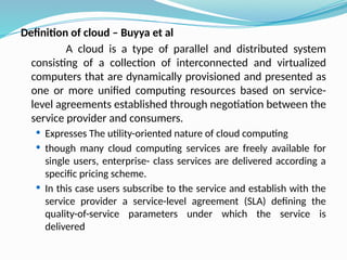 Definition of cloud – Buyya et al
A cloud is a type of parallel and distributed system
consisting of a collection of interconnected and virtualized
computers that are dynamically provisioned and presented as
one or more unified computing resources based on service-
level agreements established through negotiation between the
service provider and consumers.
 Expresses The utility-oriented nature of cloud computing
 though many cloud computing services are freely available for
single users, enterprise- class services are delivered according a
specific pricing scheme.
 In this case users subscribe to the service and establish with the
service provider a service-level agreement (SLA) defining the
quality-of-service parameters under which the service is
delivered
 