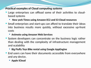 Practical examples of Cloud computing systems
 Large enterprises can offload some of their activities to cloud-
based systems
 New york Times using Amazon EC2 and S3 Cloud resources
 Small enterprises and start-ups can afford to translate their ideas
into business results more quickly, without excessive up-front
costs
 Animoto using Amazon Web Services
 System developers can concentrate on the business logic rather
than dealing with the complexity of infrastructure management
and scalability
 Big Fluffy Toys Bike rental using Google AppEngine
 End users can have their documents accessible from everywhere
and any device.
 Apple iCloud
 