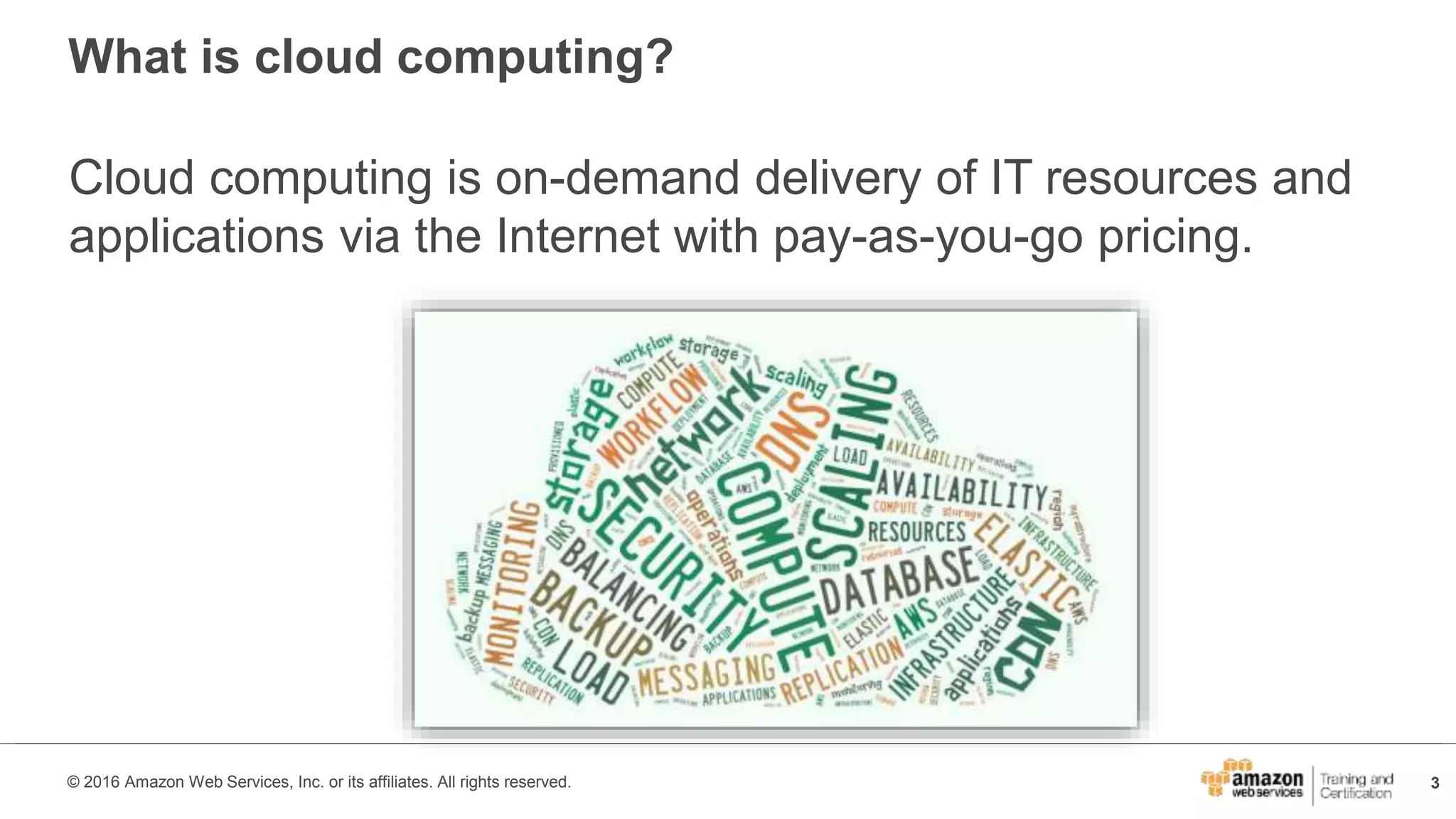 3© 2016 Amazon Web Services, Inc. or its affiliates. All rights reserved.
What is cloud computing?
Cloud computing is on-demand delivery of IT resources and
applications via the Internet with pay-as-you-go pricing.
 