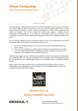 Cloud Computing
Molnets påverkan på konsultbranschen




                                            SAMMANFATTNING

Sammanfattningsvis så förutspås molnet att bli en av de större förändringarna inom IT-branschen och det sätt
som lösningar byggs och levereras varför det är av stor vikt att skapa ett förhållningssätt till hur ens egen
transformering ska genomföras. ”Molnet” erbjuder verksamheten att riskfriare köpa kapacitetsbaserade
tjänster och lösningar. I takt med att vinsterna från transformering investeras i innovation kommer
förskjutningen kring ägarskapet av IT att accelereras. Förskjutningen innebär stora utmaningar för de
konsultbolag som inte kan leverera värdeskapande lösningar som baseras på väl etablerade produkter och
tjänster.

För att omsätta de möjligheter som den molnbaserade tekniken och den stora omställningen ger finns det tre
övergripande vägar som de traditionella konsultbolagen kan ge sig in på:

    1.   Följa kunden och bygga kompetens i takt med att kunderna behöver resursförstärkning för att ta
         klivet in i molnet
    2.   Välja kunder som är pionjärer och snabbast kommer att behöva resursförstärkning inom området
    3.   Leda kunden genom att själv investera i molntjänster och ytterst i kompetens och en position som
         tankeledare som kan vägleda kunder som vill göra samma resa

Transformeringen bygger även på en förändring av de anställdas kunnande kring verksamhet, värdeskapande
och molnbaserad teknik i sig. I takt med att innovation blir en allt viktigare del av företagsutvecklingen krävs
det att organisationer har ett förhållningssätt kring hur man attraherar, hittar, och utvecklar innovativa
personer.

Modul 1 startade redan 2007 transformering mot att erbjuda tjänster. Molntjänsten CM1 har rönt stor
framgång genom att kostnadseffektivt lösa de utmaningar som 3:e penningtvättsdirektivet innebär för de
företag som måste leva upp till den nya lagen.




                             www.cm1.se
                           www.modul1.se/aml
                                                              För mer information, kontakta:
                                                              Mathias Ekman, mathias.ekman@modul1.se
 