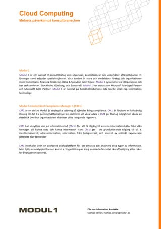 Cloud Computing
Molnets påverkan på konsultbranschen




Modul 1
Modul 1 är ett svenskt IT-konsultföretag som utvecklar, kvalitetssäkrar och underhåller affärsstödjande IT-
lösningar samt erbjuder specialisttjänster. Våra kunder är stora och medelstora företag och organisationer
inom främst bank, finans & försäkring, Hälsa & Sjukvård och Försvar. Modul 1 sysselsätter ca 160 personer och
har verksamheter i Stockholm, Göteborg, och Sundsvall. Modul 1 har status som Microsoft Managed Partner
och Microsoft Gold Partner. Modul 1 är noterat på Stockholmsbörsens lista Nordic small cap Information
technology.



Modul 1s molntjänst Compliance Manager 1 (CM1)
CM1 är en del av Modul 1s strategiska satsning på tjänster kring compliance. CM1 är förutom en fullständig
lösning för det 3:e penningtvättsdirektivet en plattform att växa vidare i. CM1 ger företag möjlight att skapa en
överblick över hur organisationen efterlever olika tvingande regelverk.


CM1 kan utnyttjas som en informationsnod (CM1i) för att få tillgång till externa informationskällor från vilka
företaget vill kunna söka och hämta information från. CM1i ger i sitt grundutförande tillgång till bl. a.
identitetskontroll, adressinformation, information från bolagsverket, och kontroll av politiskt exponerade
personer eller terrorister.


CM1 innehåller även en avancerad analysplattform för att betrakta och analysera olika typer av information.
Med hjälp av analysplattformen kan bl. a. frågeställningar kring en ökad effektivitet i korsförsäljning eller risker
för bedrägerier hanteras.




                                                                För mer information, kontakta:
                                                                Mathias Ekman, mathias.ekman@modul1.se
 
