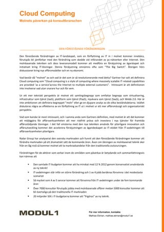 Cloud Computing
Molnets påverkan på konsultbranschen




                                   DEN FÖRESTÅENDE FÖRÄNDRINGEN

Den förestående förändringen av IT-landskapet, som en förflyttning av IT in i molnet kommer innebära,
förutspås bli jämförbar med den förändring som skedde vid införandet av pc-nätverken eller Internet. Den
molnbaserade tekniken och dess leveransmodell kommer att medföra en förskjutning av ägarskapet och
initiativet kring IT-lösningar. Denna förskjutning omnämns ofta som ”The Big Switch”. Återigen hörs
diskussioner kring nya affärsmodeller och en ny ekonomi.

Vad består då ”molnet” av och vad är det som är så revolutionerande med detta? Gartner har valt att definiera
Cloud computing som ”Cloud computing is a style of computing where massively scalable IT-related capabilities
are provided ’as a service’across the Internet to multiple external customers”. Intressant är att definitionen
inte involverar vad utan snarare hur och för vem.

Ur ett mer tekniskt perspektiv är molnet ett samlingsbegrepp som omfattar begrepp som virtualisering,
infrastruktur som tjänst (IaaS), plattform som tjänst (PaaS), mjukvara som tjänst (SaaS), och Webb 2.0. Här är
inte ambitionen att definiera begreppet ”moln” eller ge en djupare analys av de olika beståndsdelarna. Istället
diskuteras några av effekterna av en förflyttning av IT ut i molnet ur ett mer affärsmässigt och organisatoriskt
perspektiv.

Vad som kanske är mest intressant, och i samma anda som Gartners definition, med molnet är att det kommer
att möjliggöra för affärsverksamheten att mer riskfritt pröva och investera i nya tjänster för framtida
affärsstödjande lösningar. I det fall vinsterna med den nya tekniken används för ytterligare innovation och
affärsutveckling kommer det accelerera förskjutningen av ägandeskapet av IT-stödet från IT-avdelningen till
affärsverksamheten ytterligare.

Radar Group har analyserat den svenska marknaden och funnit att den förestående förändringen kommer att
förändra marknaden på ett dramatiskt sätt de kommande åren. Även om ökningen av molnbaserad teknik sker
från en låg nivå så kommer molnet att ta marknadsandelar från den traditionella outsourcingen.

Förändringen för de aktörer som verkar inom de områden som påverkas är betydande och sammanfattningsvis
kan nämnas att

           Den samlade IT-budgeten kommer att ha minskat med 12 % 2012 genom konservativt användande
            av ny teknik!
           IT-avdelningen står inför en större förändring och 1 av 4 jobb beräknas försvinna i det modestaste
            scenariot
           Så mycket som 4 av 5 servrar kommer att försvinna från IT-avdelningen under de fem kommande
            åren
           Över 7000 konsulter förutspås jobba med molnbaserade affärer medan 5000 konsulter kommer att
            bli övertaliga på den traditionella IT-marknaden
           20 miljarder SEK i IT-budgetarna kommer att ”frigöras” av ny teknik.




                                                              För mer information, kontakta:
                                                              Mathias Ekman, mathias.ekman@modul1.se
 