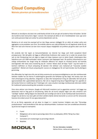 Cloud Computing
Molnets påverkan på konsultbranschen




                                            DEN LÅNGA SVANSEN

Behovet av storsäljarna ska dock inte underskattas då det är de som gör att kunderna hittar till butiken. Väl där
ska kunderna även konsumera något i svansen. Bra exempel på detta är när e-handelsplatser visar upp varor
som andra personer köpt som verkar ha samma köpmönster som du.

Blocket.se är ett annat bra exempel på hur den långa svansen möjliggör för en aktör att endast verka som
aggregator av de produkter som finns. De enskilda sakerna som säljs på Blocket har ett begränsat värde för ett
fåtal men tack vare Internet och den stora massan skapas möjligheten att profitera på gamla saker som få vill
ha.

Att använda den här typen av konsumenttjänster via Internet har länge varit brett accepterat bland
privatpersoner. När det gäller att lägga ut affärskritiska funktioner eller system har vi under de senaste åren
sett en klar förskjutning mot att våga ta steget och köpa mjukvara som en tjänst (SaaS). Inledningsvis blev
Salesforce.com och CRM-marknaden nästan synonymt med begreppet SaaS. De positiva erfarenheterna som
många verksamheter har dragit kring de inledande affärerna har skapat en minskad barriär vid framtida
överväganden ifall nästa stora investering ska bli i molnet. Notera dock att köpa ”SaaS” i sig inte kvalar in i
Gartners definition av Cloud computing då tjänsten inte behöver vara realiserad på ”massively scalable
capabilities”. Molnet och Cloud computing blir snarare en möjliggörare för att SaaS-trenden ska få ytterligare
genomslag.

Om affärssidan har tagit stora kliv mot att börja anamma de nya leveransmöjligheterna som den molnbaserade
tekniken medför har de interna IT-avdelningarna generellt inte förflyttat sig lika långt. Här brottas man mer
med utmaningarna kring säkerhet, integration av data eller kompetensen kring att säkerställa rätt SLA på de
egenutvecklade eller upphandlade tjänsterna. När väl en mognad kring dessa frågeställningar har uppnåtts är
det kanske främst en inställning hos IT-ledningen att i varje situation överväga molnbaserade alternativ istället
för traditionell systemutveckling eller produkter on-premise.

Flera stora aktörer som Amazon, Google och Microsoft investerar just nu gigantiska summor i att bygga nya
datacenter med en hög grad av virtualisering. Detta för att kunna erbjuda något som ofta omnämns som
”oändligt” skalbart. Aldrig tidigare har datorkraft varit så billigt som det är via de molnbaserade leverantörerna.
Google har på denna resa även gått och blivit världens fjärde största leverantör av servrar och för närvarande
levererar de endast server till sina egna datacenter!

Ett av de första segmenten att på allvar ta steget in i molnet kommer troligtvis vara den ”Personliga
produktiviteten” med drivkrafterna från det nya nätverksamhället. Funktioner man som anställd bara förväntar
sig att de ska fungera är exempelvis

           E-post
           Möjligheten att ta med sin personliga dator till en ny arbetsplats, BYOC (”Bring Your Own
            Computer”)
           Samarbete och involveringen av personliga nätverk
           Mobilitet


                                                               För mer information, kontakta:
                                                               Mathias Ekman, mathias.ekman@modul1.se
 