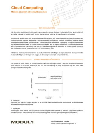 Cloud Computing
Molnets påverkan på konsultbranschen




                                           DEN LÅNGA SVANSEN

När det gäller produktivitet är Microsofts satsning under namnet Business Productivity Online Services (BPOS)
ett tydligt exempel på hur Microsoft genom sina datacenter påbörjat sin transformering in i molnet.

Intressant är att Microsoft valt att standardisera både priserna och ersättningen till partners vilket skapar en
transparens mot slutkund. Avgörandet i val av implementationspartner kommer därmed stå kring det värde
lösningarna som realiseras har och den ROI kunden ser på det kommande IT-projektet. Troligtvis kommer helt
nya leverantörsförhållanden att skapas vilket skapar ett hot mot de organisationer eller IT-avdelningar som inte
kan skapa affärsvärde. De företag som idag lyckas etablera sig som en leverantör av värdeskapande lösningar
har därmed en tacksam position att starta sin transformering ifrån.

I takt med att leverantörerna närmar sig slutkund kommer efterfrågan av egenutvecklade lösningar minska
medan efterfrågan på lösningar som bygger på standardprodukter och komponenter öka.

                                    KONSULTBOLAGENS MÖJLIGHETER

Låt oss för en stund stanna till vid de utmaningar ett konsultbolag står inför i och med att leverantörerna av
moln närmar sig slutkund. Baserat på den risk ett konsultbolag är villigt att ta finns det ett antal olika
övergripande affärsmöjligheter.




1. Konsulting
Fortsätta som idag och riskera att vara en av de 5000 traditionella konsulter som riskerar att bli övertaliga
enligt Radar Groups undersökning.

2. Molnexpert
Inledningsvis finns det ett flertal utmaningar som många kunder kommer att stå inför kopplat till flytten av
applikationer och data till molnet. Här finns stora möjligheter att röra sig mot ett högre timpris än kring




                                                              För mer information, kontakta:
                                                              Mathias Ekman, mathias.ekman@modul1.se
 