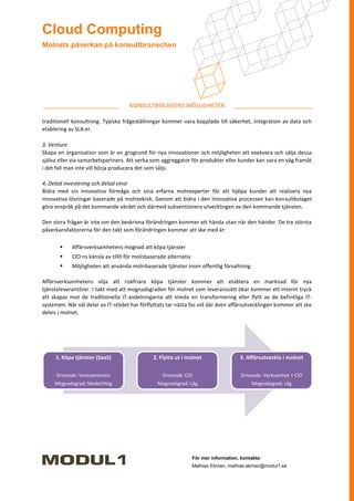 Cloud Computing
Molnets påverkan på konsultbranschen




                                    KONSULTBOLAGENS MÖJLIGHETER

traditionell konsultning. Typiska frågeställningar kommer vara kopplade till säkerhet, integration av data och
etablering av SLA:er.

3. Venture
Skapa en organisation som är en grogrund för nya innovationer och möjligheten att exekvera och sälja dessa
själva eller via samarbetspartners. Att verka som aggreggator för produkter eller kunder kan vara en väg framåt
i det fall man inte vill börja producera det som säljs.

4. Delad investering och delad vinst
Bidra med sin innovativa förmåga och sina erfarna molnexperter för att hjälpa kunder att realisera nya
innovativa lösningar baserade på molnteknik. Genom att bidra i den innovativa processen kan konsultbolaget
göra anspråk på det kommande värdet och därmed subventionera utvecklingen av den kommande tjänsten.

Den stora frågan är inte om den beskrivna förändringen kommer att hända utan när den händer. De tre största
påverkansfaktorerna för den takt som förändringen kommer att ske med är:

           Affärsverksamhetens mognad att köpa tjänster
           CIO:ns känsla av tillit för molnbaserade alternativ
           Möjligheten att använda molnbaserade tjänster inom offentlig förvaltning

Affärsverksamhetens vilja att riskfriare köpa tjänster kommer att etablera en marknad för nya
tjänsteleverantörer. I takt med att mognadsgraden för molnet som leveranssätt ökar kommer ett internt tryck
att skapas mot de traditionella IT-avdelningarna att inleda en transformering eller flytt av de befintliga IT-
systemen. När väl delar av IT-stödet har förflyttats tar nästa fas vid där även affärsutvecklingen kommer att ske
delvis i molnet.




     1. Köpa tjänster (SaaS)                  2. Flytta ut i molnet                   3. Affärsutveckla i molnet

      Drivande: Verksamheten                      Drivande: CIO                        Drivande: Verksamhet + CIO
     Mognadsgrad: Medel/Hög                     Mognadsgrad: Låg                           Mognadsgrad: Låg




                                                                  För mer information, kontakta:
                                                                  Mathias Ekman, mathias.ekman@modul1.se
 