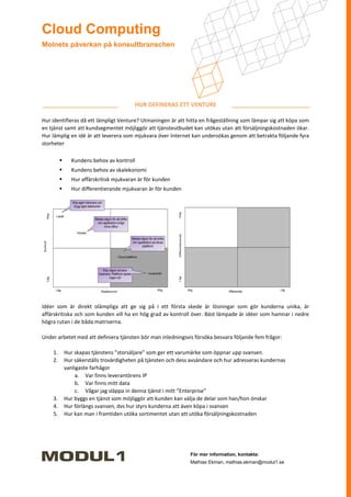 Cloud Computing
Molnets påverkan på konsultbranschen




                                          HUR DEFINERAS ETT VENTURE

Hur identifieras då ett lämpligt Venture? Utmaningen är att hitta en frågeställning som lämpar sig att köpa som
en tjänst samt att kundsegmentet möjliggör att tjänsteutbudet kan utökas utan att försäljningskostnaden ökar.
Hur lämplig en idé är att leverera som mjukvara över Internet kan undersökas genom att betrakta följande fyra
storheter

               Kundens behov av kontroll
               Kundens behov av skalekonomi
               Hur affärskritisk mjukvaran är för kunden
               Hur differentierande mjukvaran är för kunden




Idéer som är direkt olämpliga att ge sig på i ett första skede är lösningar som gör kunderna unika, är
affärskritiska och som kunden vill ha en hög grad av kontroll över. Bäst lämpade är idéer som hamnar i nedre
högra rutan i de båda matriserna.

Under arbetet med att definiera tjänsten bör man inledningsvis försöka besvara följande fem frågor:

    1.       Hur skapas tjänstens ”storsäljare” som ger ett varumärke som öppnar upp svansen.
    2.       Hur säkerställs trovärdigheten på tjänsten och dess avsändare och hur adresseras kundernas
             vanligaste farhågor
                  a. Var finns leverantörens IP
                  b. Var finns mitt data
                  c. Vågar jag släppa in denna tjänst i mitt ”Enterprise”
    3.       Hur byggs en tjänst som möjliggör att kunden kan välja de delar som han/hon önskar
    4.       Hur förlängs svansen, dvs hur styrs kunderna att även köpa i svansen
    5.       Hur kan man i framtiden utöka sortimentet utan att utöka försäljningskostnaden




                                                                För mer information, kontakta:
                                                                Mathias Ekman, mathias.ekman@modul1.se
 