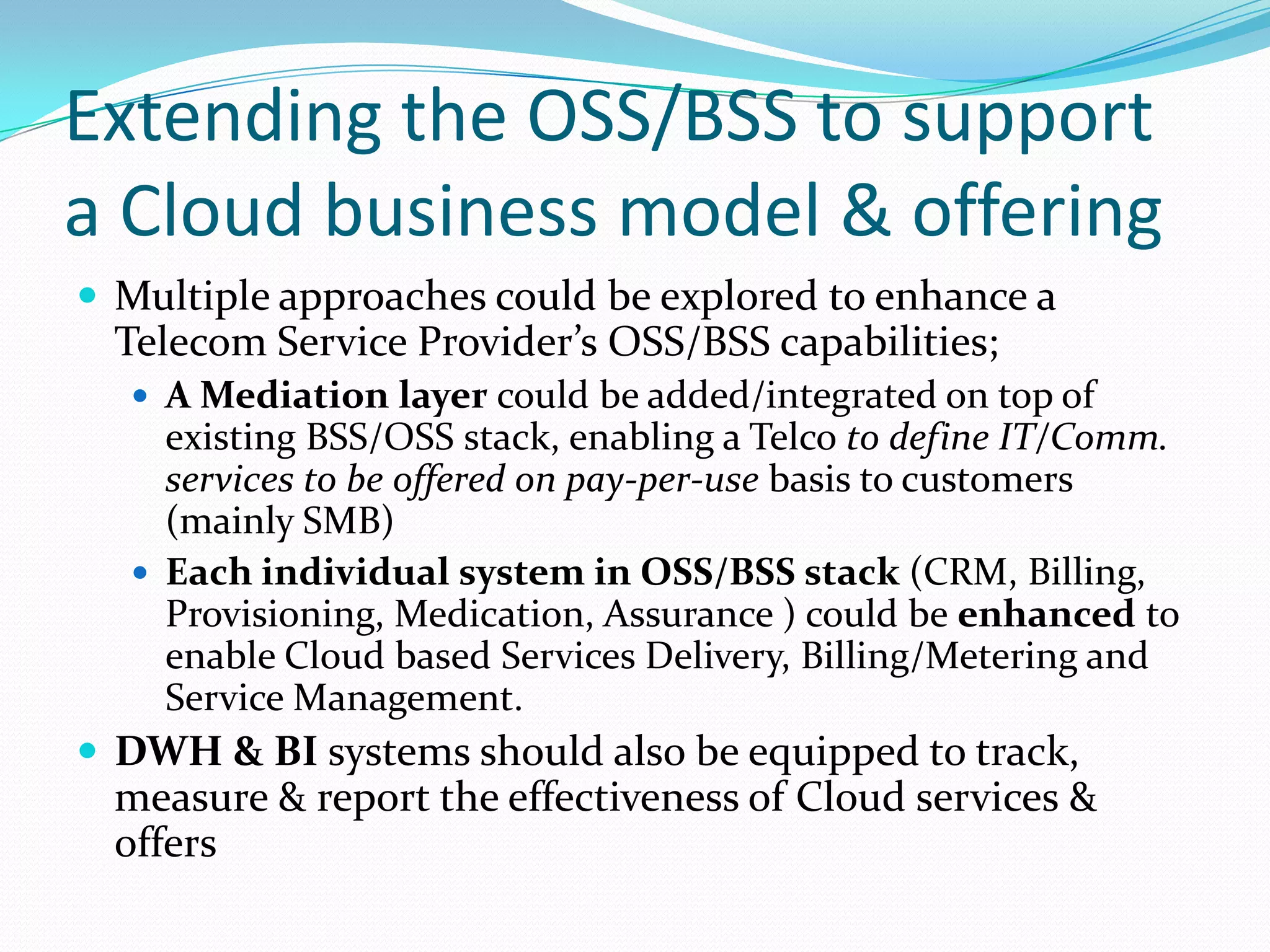 Extending the OSS/BSS to support a Cloud business model & offeringMultiple approaches could be explored to enhance a Telecom Service Provider’s OSS/BSS capabilities;A Mediation layer could be added/integrated on top of existing BSS/OSS stack, enabling a Telco to define IT/Comm. services to be offered on pay-per-use basis to customers (mainly SMB)Each individual system in OSS/BSS stack (CRM, Billing, Provisioning, Medication, Assurance ) could be enhanced to enable Cloud based Services Delivery, Billing/Metering and Service Management.DWH & BI systems should also be equipped to track, measure & report the effectiveness of Cloud services & offers
