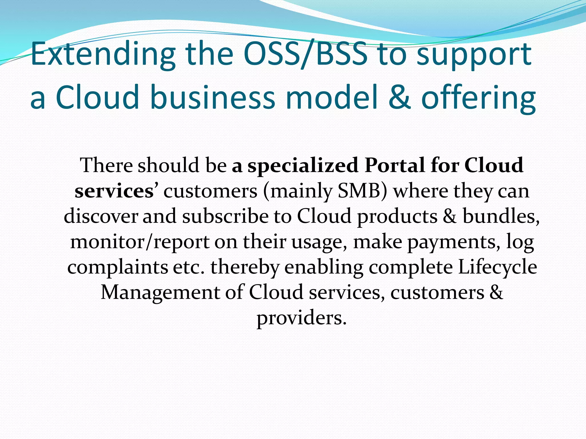 Extending the OSS/BSS to support a Cloud business model & offeringThere should be a specialized Portal for Cloud services’ customers (mainly SMB) where they can discover and subscribe to Cloud products & bundles, monitor/report on their usage, make payments, log complaints etc. thereby enabling complete Lifecycle Management of Cloud services, customers & providers.