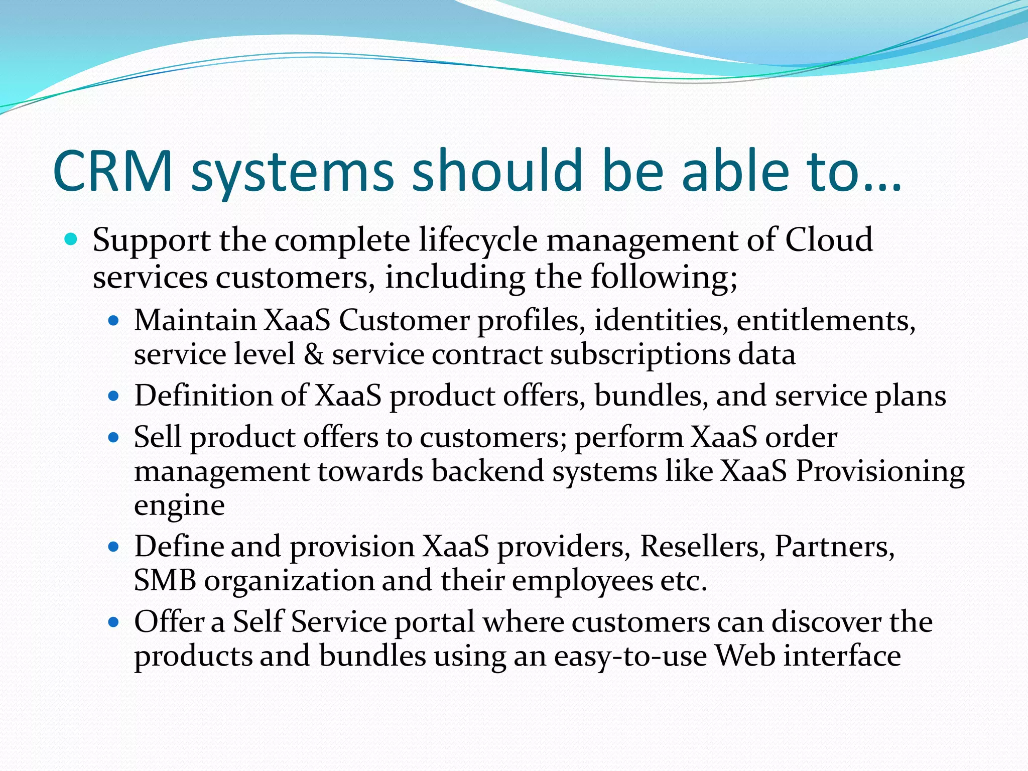 CRM systems should be able to…Support the complete lifecycle management of Cloud services customers, including the following;Maintain XaaS Customer profiles, identities, entitlements, service level & service contract subscriptions dataDefinition of XaaS product offers, bundles, and service plansSell product offers to customers; perform XaaS order management towards backend systems like XaaS Provisioning engineDefine and provision XaaS providers, Resellers, Partners, SMB organization and their employees etc.Offer a Self Service portal where customers can discover the products and bundles using an easy‑to‑use Web interface
