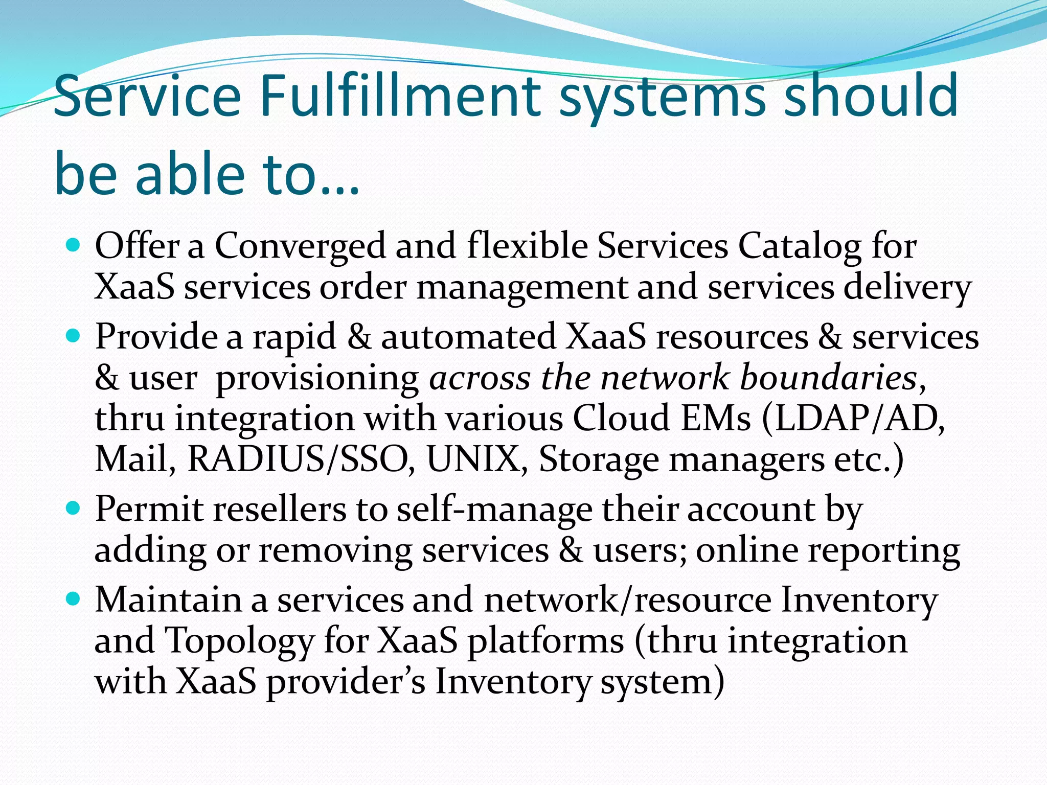 Service Fulfillment systems should be able to…Offer a Converged and flexible Services Catalog for XaaS services order management and services deliveryProvide a rapid & automated XaaS resources & services & user  provisioning across the network boundaries, thru integration with various Cloud EMs (LDAP/AD, Mail, RADIUS/SSO, UNIX, Storage managers etc.)Permit resellers to self-manage their account by adding or removing services & users; online reportingMaintain a services and network/resource Inventory and Topology for XaaS platforms (thru integration with XaaS provider’s Inventory system)