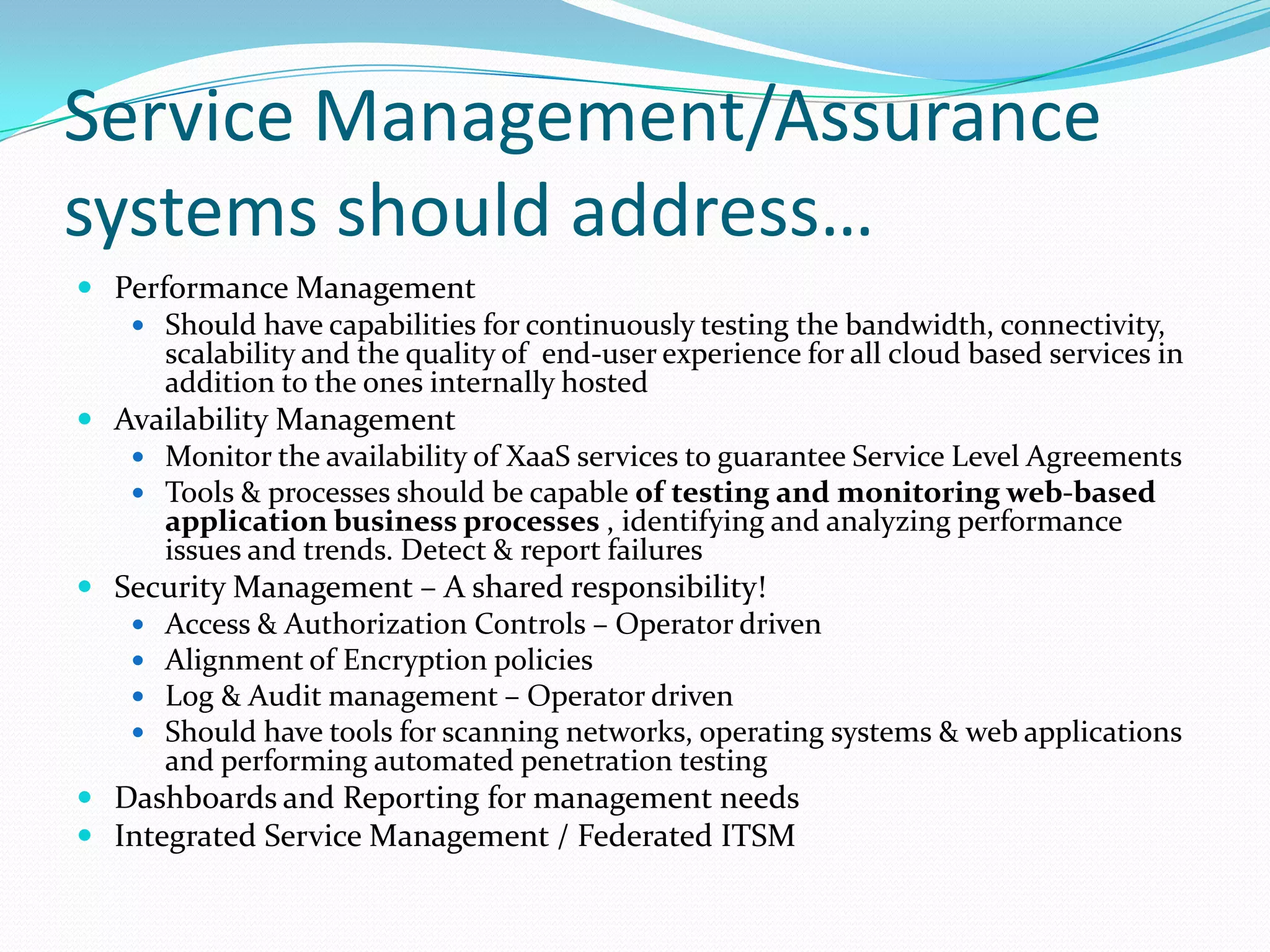 Service Management/Assurance systems should address…Performance ManagementShould have capabilities for continuously testing the bandwidth, connectivity, scalability and the quality of  end-user experience for all cloud based services in addition to the ones internally hostedAvailability ManagementMonitor the availability of XaaS services to guarantee Service Level Agreements Tools & processes should be capable of testing and monitoring web-based application business processes , identifying and analyzing performance issues and trends. Detect & report failuresSecurity Management – A shared responsibility!Access & Authorization Controls – Operator drivenAlignment of Encryption policiesLog & Audit management – Operator drivenShould have tools for scanning networks, operating systems & web applications and performing automated penetration testingDashboards and Reporting for management needsIntegrated Service Management / Federated ITSM