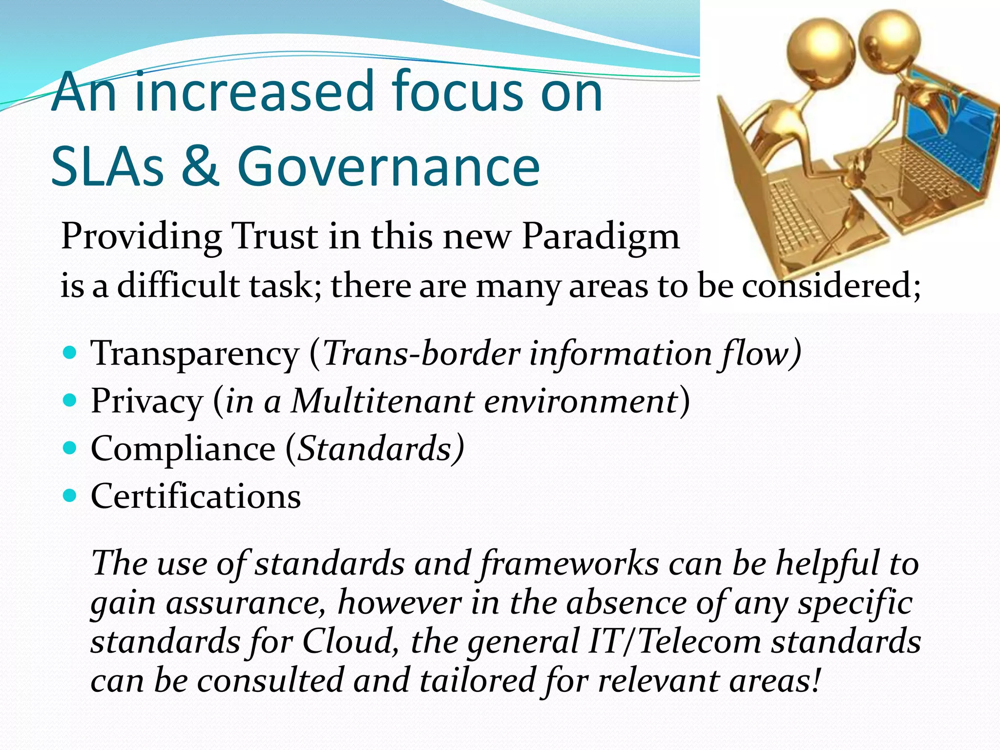 An increased focus onSLAs & GovernanceProviding Trust in this new Paradigmis a difficult task; there are many areas to be considered;Transparency (Trans-border information flow)Privacy (in a Multitenant environment)Compliance (Standards)CertificationsThe use of standards and frameworks can be helpful to gain assurance, however in the absence of any specific standards for Cloud, the general IT/Telecom standards can be consulted and tailored for relevant areas!  