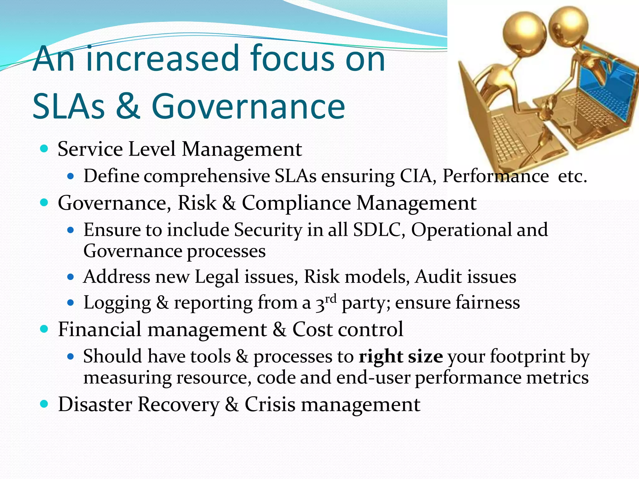 An increased focus onSLAs & GovernanceService Level ManagementDefine comprehensive SLAs ensuring CIA, Performance  etc.Governance, Risk & Compliance ManagementEnsure to include Security in all SDLC, Operational and Governance processesAddress new Legal issues, Risk models, Audit issuesLogging & reporting from a 3rd party; ensure fairnessFinancial management & Cost controlShould have tools & processes to right size your footprint by measuring resource, code and end-user performance metricsDisaster Recovery & Crisis management