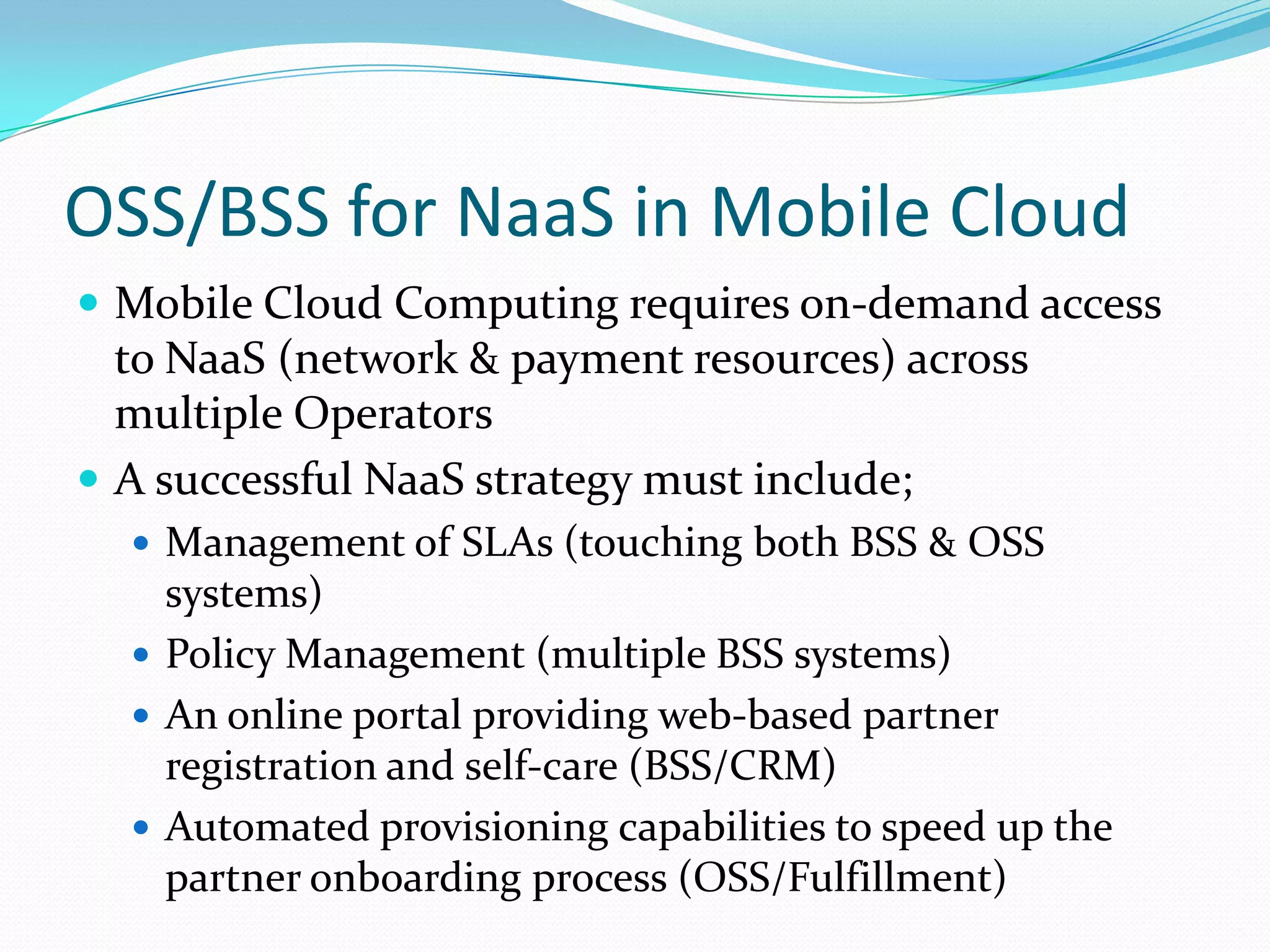 OSS/BSS for NaaS in Mobile Cloud Mobile Cloud Computing requires on-demand access to NaaS (network & payment resources) across multiple OperatorsA successful NaaS strategy must include;Management of SLAs (touching both BSS & OSS systems)Policy Management (multiple BSS systems)An online portal providing web-based partner registration and self-care (BSS/CRM)Automated provisioning capabilities to speed up the  partner onboarding process (OSS/Fulfillment)
