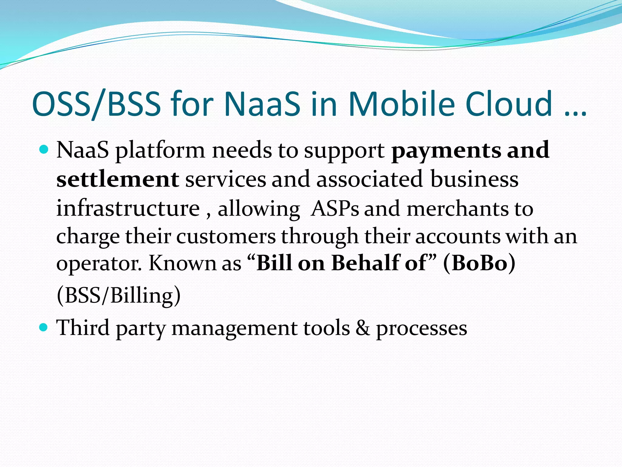 OSS/BSS for NaaS in Mobile Cloud … NaaS platform needs to support payments and settlement services and associated business infrastructure , allowing  ASPs and merchants to charge their customers through their accounts with an operator. Known as “Bill on Behalf of” (BoBo)	(BSS/Billing)Third party management tools & processes