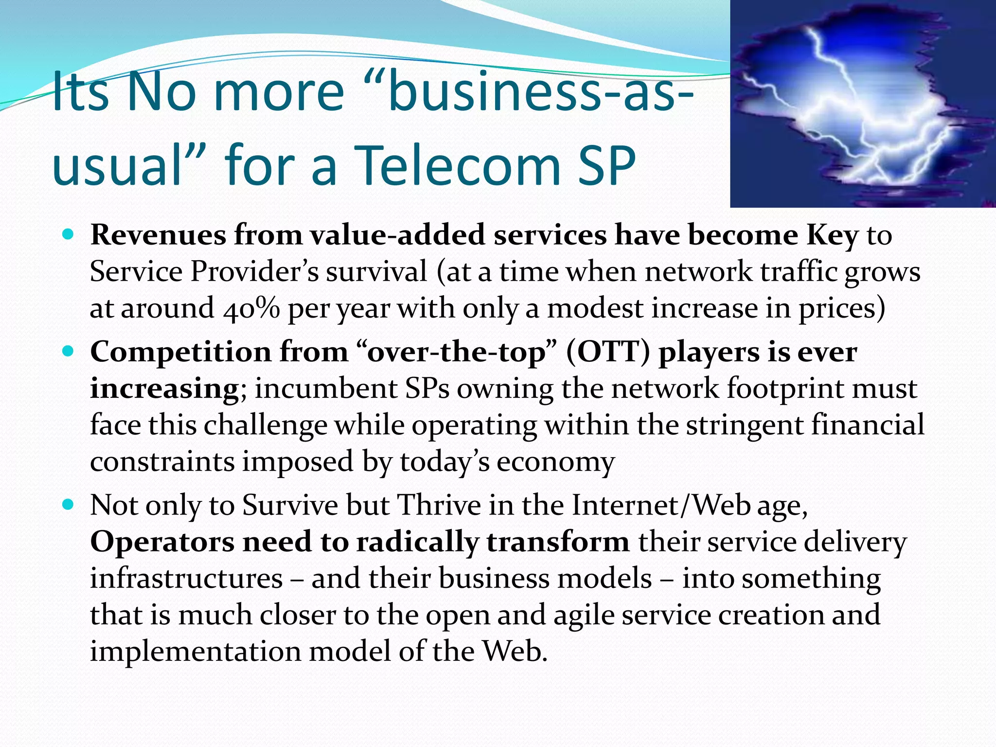 Its No more “business-as-usual” for a Telecom SPRevenues from value-added services have become Key to Service Provider’s survival (at a time when network traffic grows at around 40% per year with only a modest increase in prices)Competition from “over-the-top” (OTT) players is ever increasing; incumbent SPs owning the network footprint must face this challenge while operating within the stringent financial constraints imposed by today’s economyNot only to Survive but Thrive in the Internet/Web age, Operators need to radically transform their service delivery infrastructures – and their business models – into something that is much closer to the open and agile service creation and implementation model of the Web.